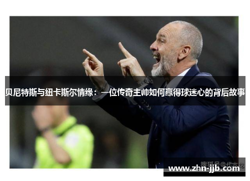 贝尼特斯与纽卡斯尔情缘：一位传奇主帅如何赢得球迷心的背后故事