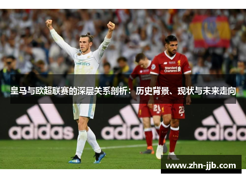 皇马与欧超联赛的深层关系剖析:历史背景、现状与未来走向 皇马与欧超联赛的深层关系剖析:历史背景、现状与未来走向