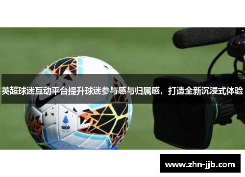 英超球迷互动平台提升球迷参与感与归属感,打造全新沉浸式体验 英超球迷互动平台提升球迷参与感与归属感,打造全新沉浸式体验