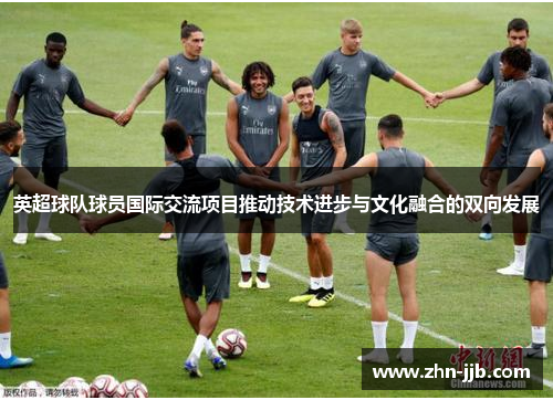 英超球队球员国际交流项目推动技术进步与文化融合的双向发展