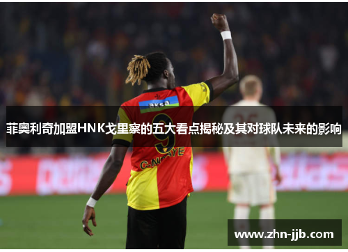 菲奥利奇加盟HNK戈里察的五大看点揭秘及其对球队未来的影响