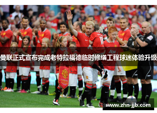 曼联正式宣布完成老特拉福德临时修缮工程球迷体验升级 曼联正式宣布完成老特拉福德临时修缮工程球迷体验升级