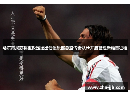马尔蒂尼或将重返足坛出任俱乐部总监传奇队长开启管理新篇章征程