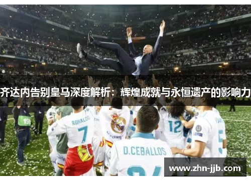 齐达内告别皇马深度解析：辉煌成就与永恒遗产的影响力