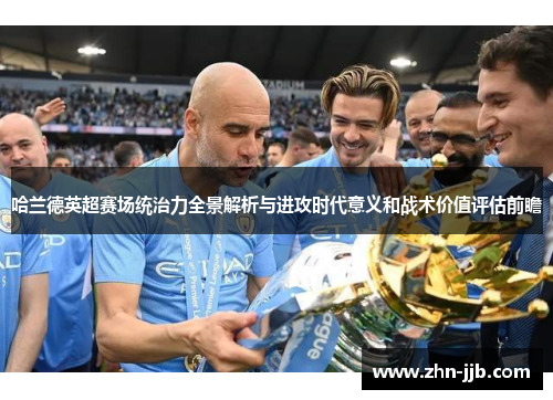 哈兰德英超赛场统治力全景解析与进攻时代意义和战术价值评估前瞻