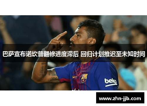 巴萨宣布诺坎普翻修进度滞后 回归计划推迟至未知时间 巴萨宣布诺坎普翻修进度滞后 回归计划推迟至未知时间