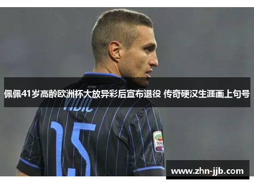 佩佩41岁高龄欧洲杯大放异彩后宣布退役 传奇硬汉生涯画上句号