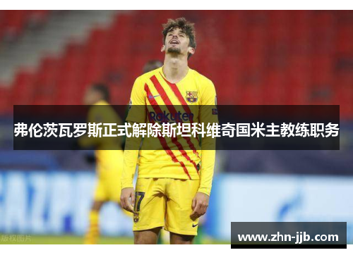 弗伦茨瓦罗斯正式解除斯坦科维奇国米主教练职务 弗伦茨瓦罗斯正式解除斯坦科维奇国米主教练职务